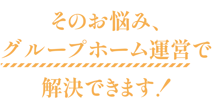 そのお悩み、グループホーム運営で解決できます！