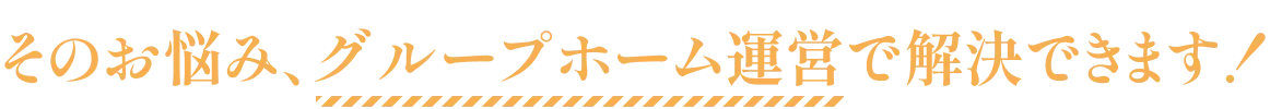 そのお悩み、グループホーム運営で解決できます！