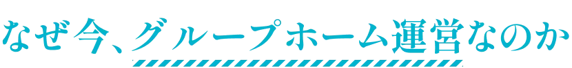 なぜ今、グループホーム運営なのか